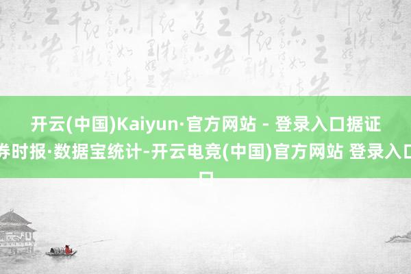 开云(中国)Kaiyun·官方网站 - 登录入口据证券时报·数据宝统计-开云电竞(中国)官方网站 登录入口