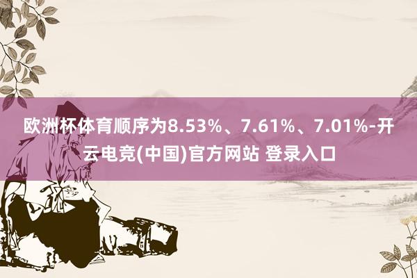 欧洲杯体育顺序为8.53%、7.61%、7.01%-开云电竞(中国)官方网站 登录入口