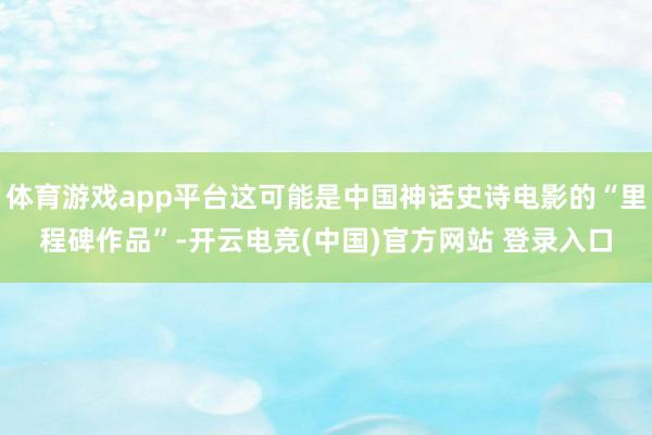 体育游戏app平台这可能是中国神话史诗电影的“里程碑作品”-开云电竞(中国)官方网站 登录入口