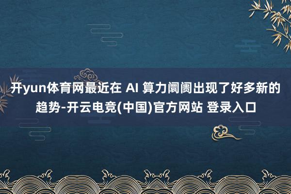 开yun体育网最近在 AI 算力阛阓出现了好多新的趋势-开云电竞(中国)官方网站 登录入口