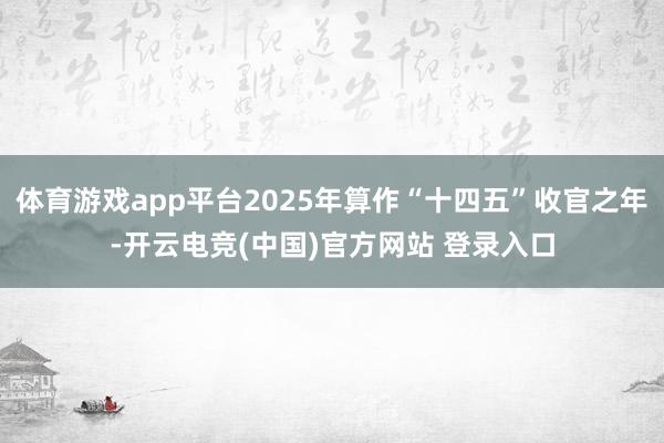 体育游戏app平台2025年算作“十四五”收官之年-开云电竞(中国)官方网站 登录入口