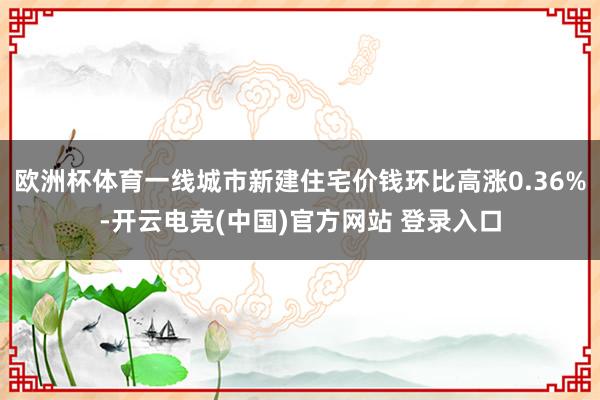 欧洲杯体育一线城市新建住宅价钱环比高涨0.36%-开云电竞(中国)官方网站 登录入口