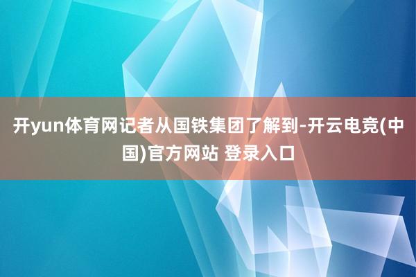 开yun体育网记者从国铁集团了解到-开云电竞(中国)官方网站 登录入口
