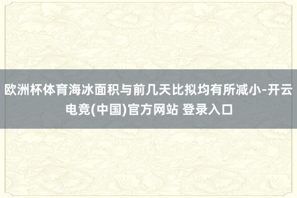 欧洲杯体育海冰面积与前几天比拟均有所减小-开云电竞(中国)官方网站 登录入口