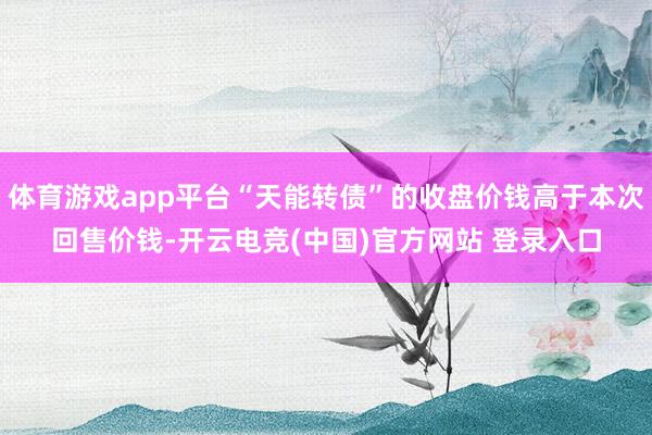 体育游戏app平台“天能转债”的收盘价钱高于本次回售价钱-开云电竞(中国)官方网站 登录入口