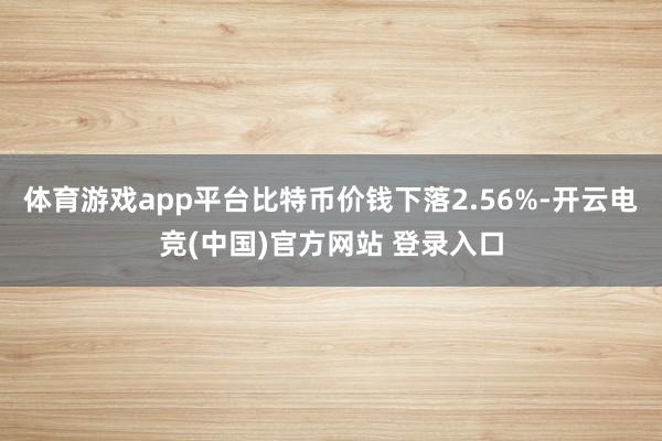 体育游戏app平台比特币价钱下落2.56%-开云电竞(中国)官方网站 登录入口