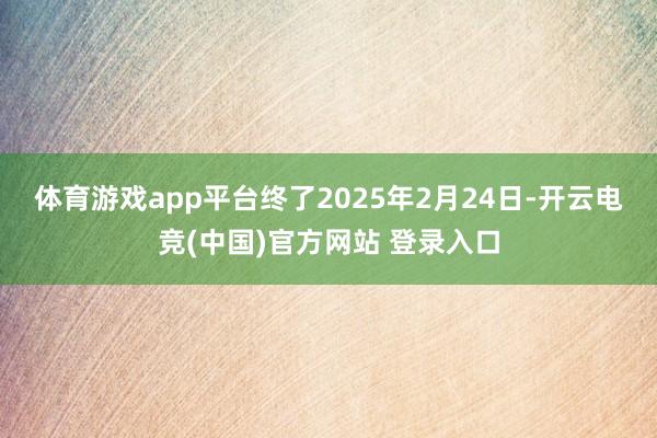 体育游戏app平台　　终了2025年2月24日-开云电竞(中国)官方网站 登录入口