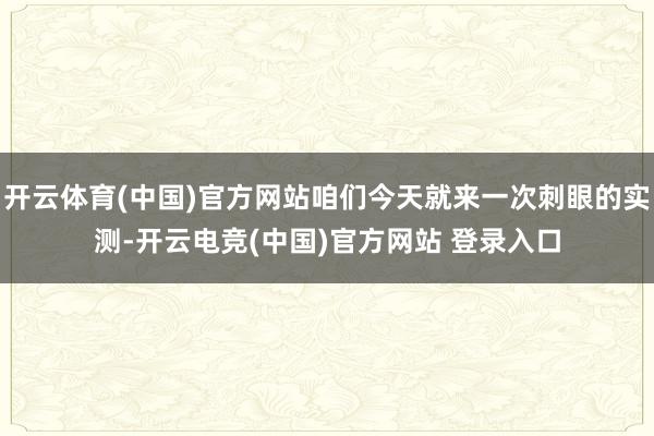 开云体育(中国)官方网站咱们今天就来一次刺眼的实测-开云电竞(中国)官方网站 登录入口