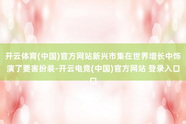 开云体育(中国)官方网站新兴市集在世界增长中饰演了要害扮装-开云电竞(中国)官方网站 登录入口