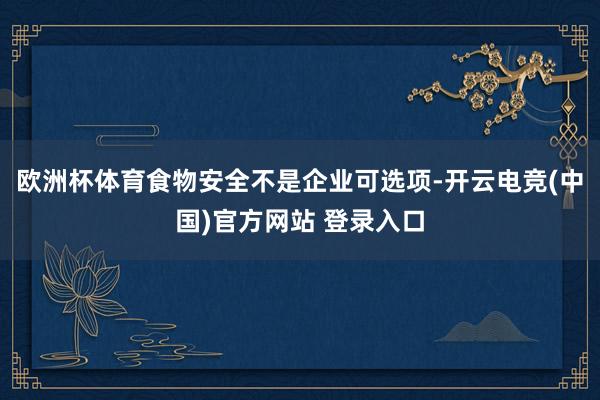 欧洲杯体育食物安全不是企业可选项-开云电竞(中国)官方网站 登录入口