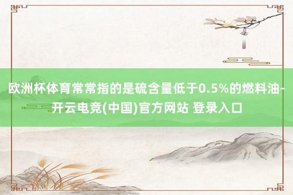 欧洲杯体育常常指的是硫含量低于0.5%的燃料油-开云电竞(中国)官方网站 登录入口