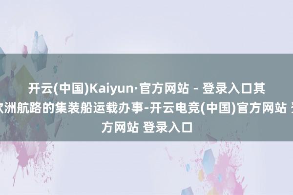 开云(中国)Kaiyun·官方网站 - 登录入口其见解是欧洲航路的集装船运载办事-开云电竞(中国)官方网站 登录入口