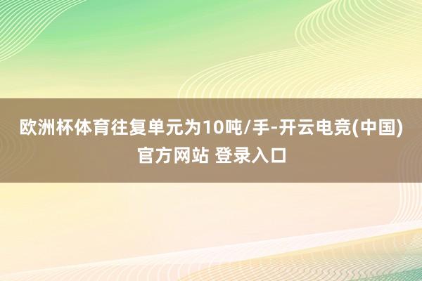 欧洲杯体育往复单元为10吨/手-开云电竞(中国)官方网站 登录入口