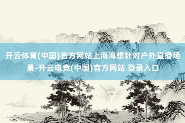 开云体育(中国)官方网站　　上海海想针对户外直播场景-开云电竞(中国)官方网站 登录入口