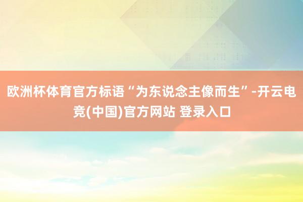 欧洲杯体育官方标语“为东说念主像而生”-开云电竞(中国)官方网站 登录入口