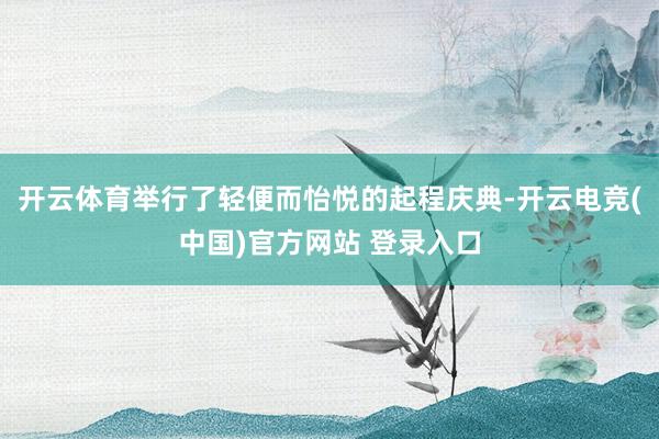 开云体育举行了轻便而怡悦的起程庆典-开云电竞(中国)官方网站 登录入口
