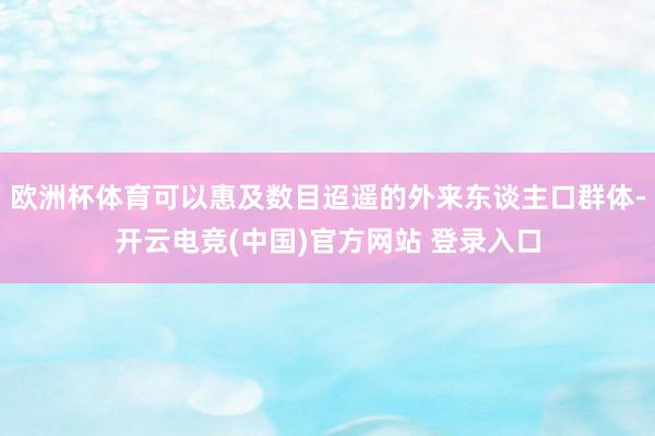 欧洲杯体育可以惠及数目迢遥的外来东谈主口群体-开云电竞(中国)官方网站 登录入口