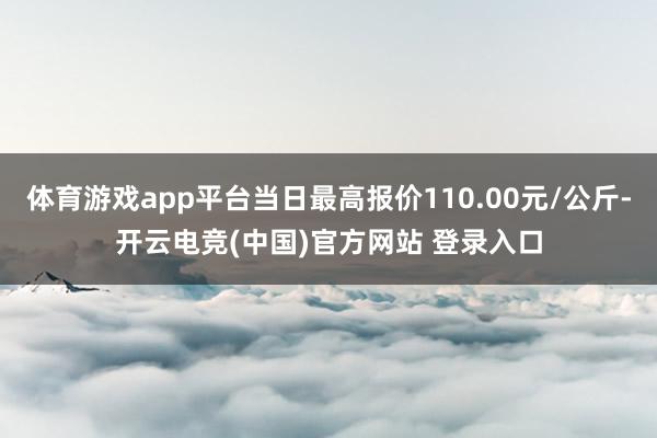 体育游戏app平台当日最高报价110.00元/公斤-开云电竞(中国)官方网站 登录入口