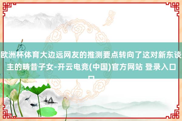 欧洲杯体育大边远网友的推测要点转向了这对新东谈主的畴昔子女-开云电竞(中国)官方网站 登录入口