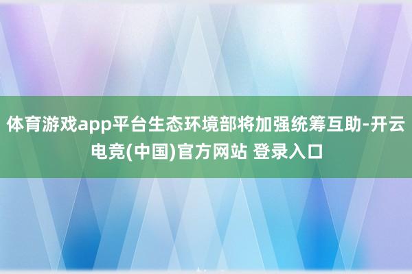 体育游戏app平台生态环境部将加强统筹互助-开云电竞(中国)官方网站 登录入口