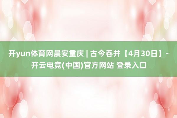 开yun体育网晨安重庆 | 古今吞并【4月30日】-开云电竞(中国)官方网站 登录入口