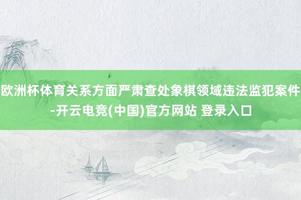 欧洲杯体育关系方面严肃查处象棋领域违法监犯案件-开云电竞(中国)官方网站 登录入口