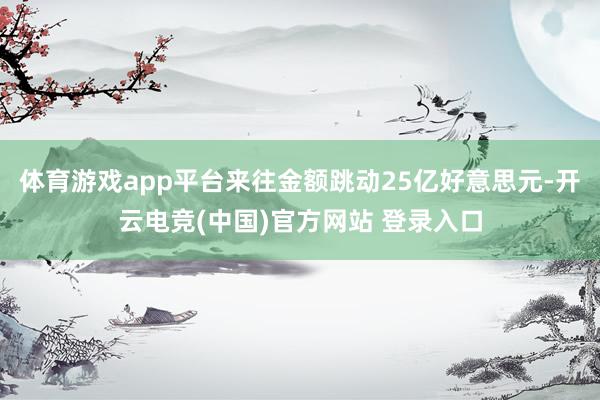 体育游戏app平台来往金额跳动25亿好意思元-开云电竞(中国)官方网站 登录入口