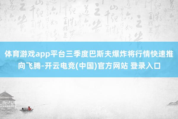体育游戏app平台三季度巴斯夫爆炸将行情快速推向飞腾-开云电竞(中国)官方网站 登录入口