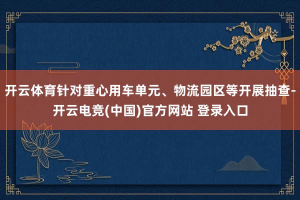 开云体育针对重心用车单元、物流园区等开展抽查-开云电竞(中国)官方网站 登录入口