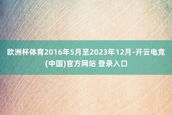 欧洲杯体育2016年5月至2023年12月-开云电竞(中国)官方网站 登录入口