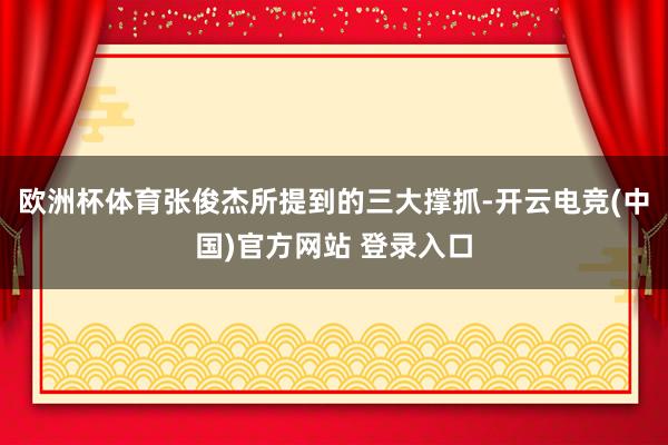 欧洲杯体育张俊杰所提到的三大撑抓-开云电竞(中国)官方网站 登录入口
