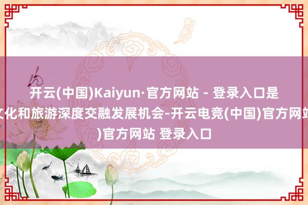 开云(中国)Kaiyun·官方网站 - 登录入口是四川抢持文化和旅游深度交融发展机会-开云电竞(中国)官方网站 登录入口