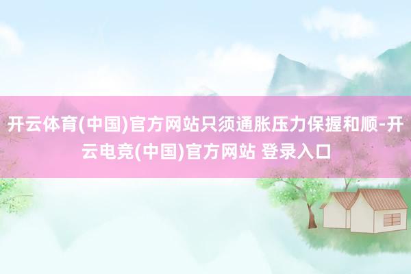 开云体育(中国)官方网站只须通胀压力保握和顺-开云电竞(中国)官方网站 登录入口