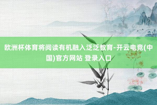 欧洲杯体育将阅读有机融入泛泛教育-开云电竞(中国)官方网站 登录入口