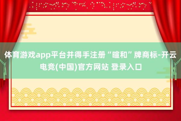 体育游戏app平台并得手注册“暄和”牌商标-开云电竞(中国)官方网站 登录入口