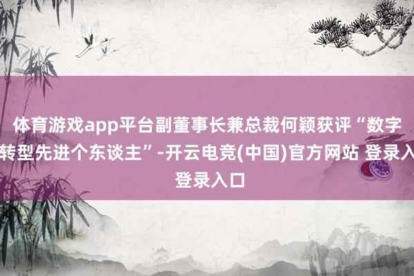 体育游戏app平台副董事长兼总裁何颖获评“数字化转型先进个东谈主”-开云电竞(中国)官方网站 登录入口