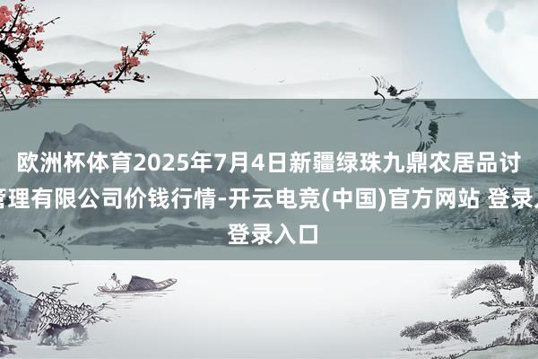 欧洲杯体育2025年7月4日新疆绿珠九鼎农居品讨论管理有限公司价钱行情-开云电竞(中国)官方网站 登录入口