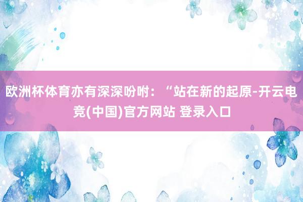 欧洲杯体育亦有深深吩咐：“站在新的起原-开云电竞(中国)官方网站 登录入口