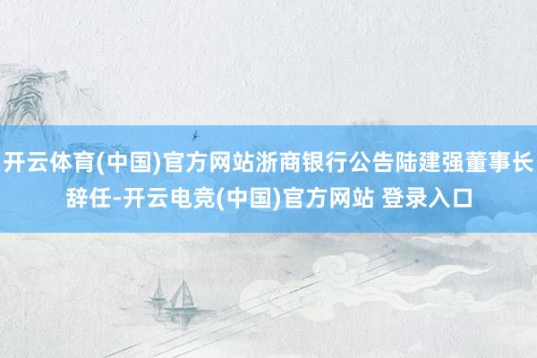 开云体育(中国)官方网站浙商银行公告陆建强董事长辞任-开云电竞(中国)官方网站 登录入口