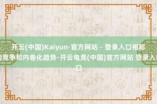 开云(中国)Kaiyun·官方网站 - 登录入口相称的竞争和内卷化趋势-开云电竞(中国)官方网站 登录入口