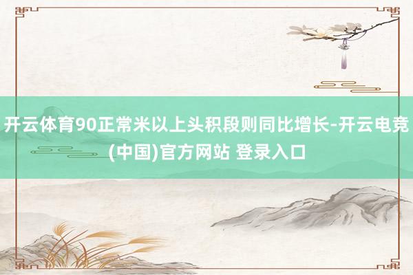 开云体育90正常米以上头积段则同比增长-开云电竞(中国)官方网站 登录入口