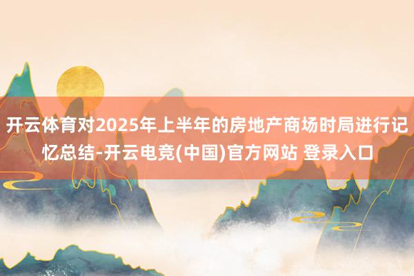 开云体育对2025年上半年的房地产商场时局进行记忆总结-开云电竞(中国)官方网站 登录入口