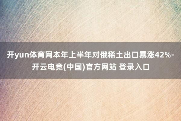 开yun体育网本年上半年对俄稀土出口暴涨42%-开云电竞(中国)官方网站 登录入口