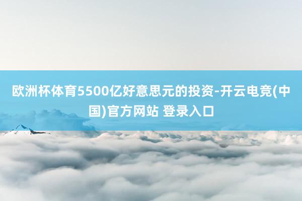 欧洲杯体育5500亿好意思元的投资-开云电竞(中国)官方网站 登录入口