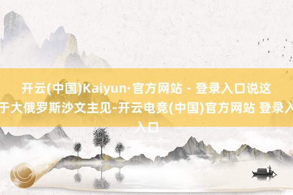 开云(中国)Kaiyun·官方网站 - 登录入口说这等于大俄罗斯沙文主见-开云电竞(中国)官方网站 登录入口