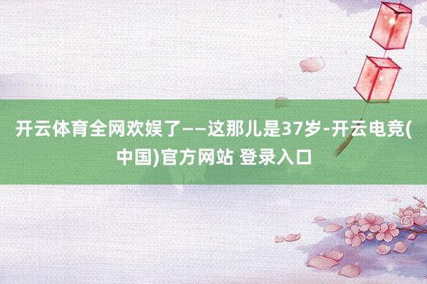 开云体育全网欢娱了——这那儿是37岁-开云电竞(中国)官方网站 登录入口