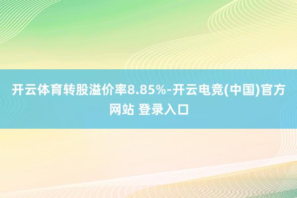 开云体育转股溢价率8.85%-开云电竞(中国)官方网站 登录入口