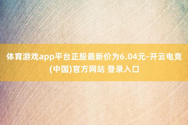 体育游戏app平台正股最新价为6.04元-开云电竞(中国)官方网站 登录入口