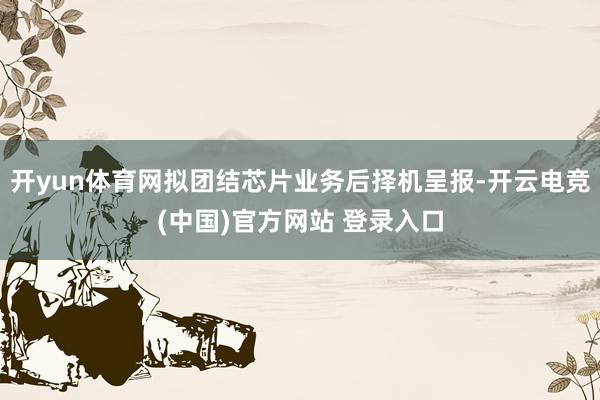 开yun体育网拟团结芯片业务后择机呈报-开云电竞(中国)官方网站 登录入口
