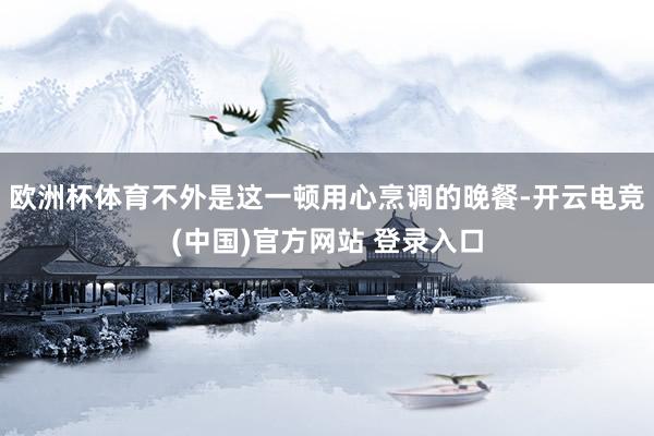 欧洲杯体育不外是这一顿用心烹调的晚餐-开云电竞(中国)官方网站 登录入口
